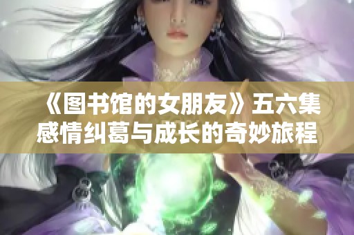 《图书馆的女朋友》五六集感情纠葛与成长的奇妙旅程