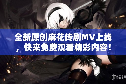 全新原创麻花传剧MV上线，快来免费观看精彩内容！