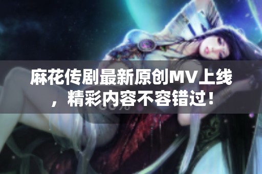 麻花传剧最新原创MV上线，精彩内容不容错过！