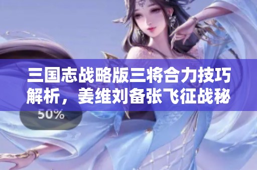 三国志战略版三将合力技巧解析，姜维刘备张飞征战秘笈分享