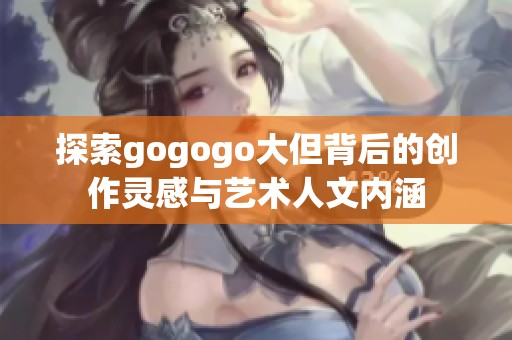 探索gogogo大但背后的创作灵感与艺术人文内涵