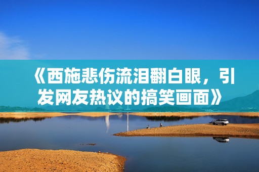 《西施悲伤流泪翻白眼，引发网友热议的搞笑画面》