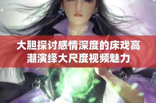 大胆探讨感情深度的床戏高潮演绎大尺度视频魅力