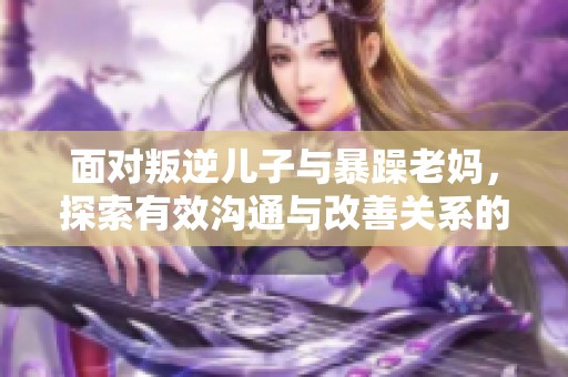 面对叛逆儿子与暴躁老妈，探索有效沟通与改善关系的妙招