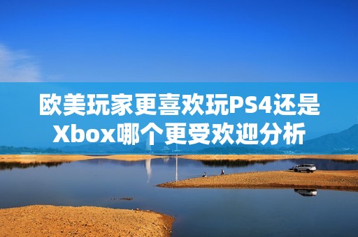 欧美玩家更喜欢玩PS4还是Xbox哪个更受欢迎分析