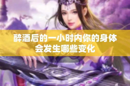 醉酒后的一小时内你的身体会发生哪些变化