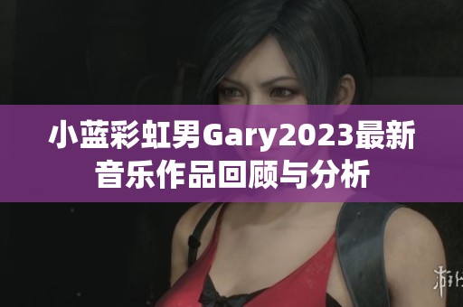 小蓝彩虹男Gary2023最新音乐作品回顾与分析