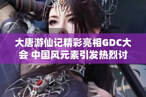 大唐游仙记精彩亮相GDC大会 中国风元素引发热烈讨论