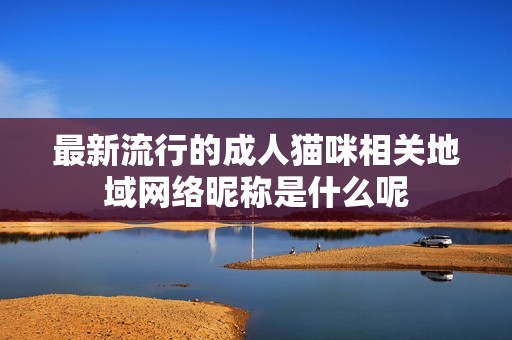 最新流行的成人猫咪相关地域网络昵称是什么呢