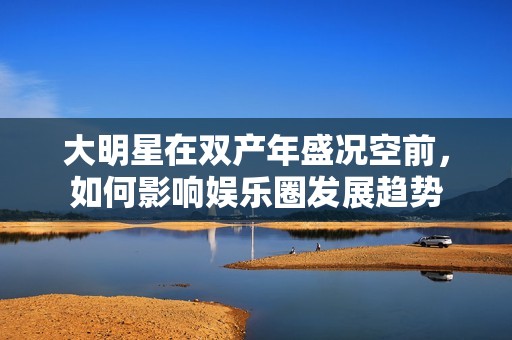 大明星在双产年盛况空前，如何影响娱乐圈发展趋势