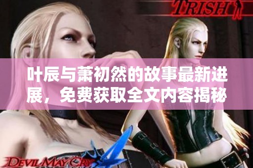 叶辰与萧初然的故事最新进展，免费获取全文内容揭秘