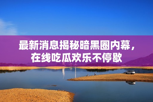 最新消息揭秘暗黑圈内幕，在线吃瓜欢乐不停歇