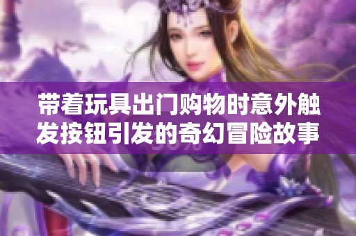 带着玩具出门购物时意外触发按钮引发的奇幻冒险故事