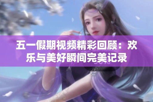 五一假期视频精彩回顾：欢乐与美好瞬间完美记录