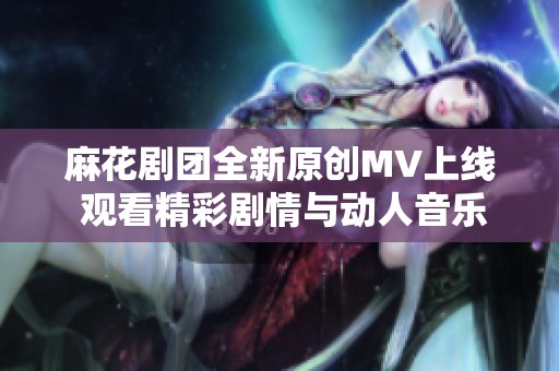 麻花剧团全新原创MV上线 观看精彩剧情与动人音乐的结合