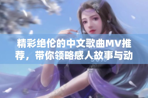 精彩绝伦的中文歌曲MV推荐，带你领略感人故事与动人旋律