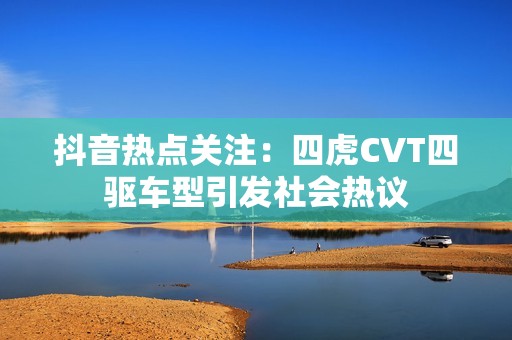 抖音热点关注：四虎CVT四驱车型引发社会热议