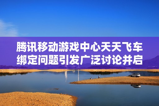 腾讯移动游戏中心天天飞车绑定问题引发广泛讨论并启动新活动时间