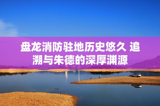 盘龙消防驻地历史悠久 追溯与朱德的深厚渊源