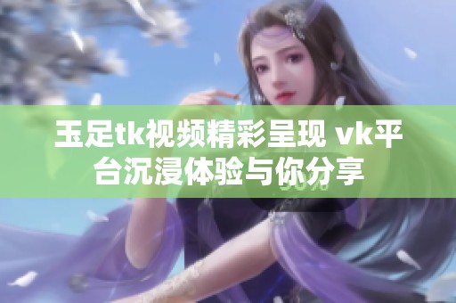 玉足tk视频精彩呈现 vk平台沉浸体验与你分享