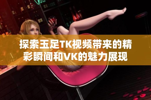 探索玉足TK视频带来的精彩瞬间和VK的魅力展现