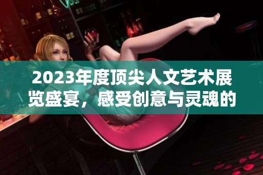 2023年度顶尖人文艺术展览盛宴，感受创意与灵魂的碰撞