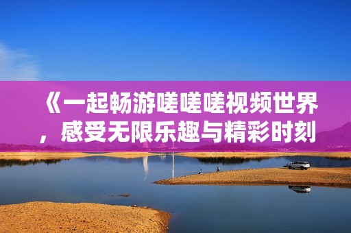 《一起畅游嗟嗟嗟视频世界，感受无限乐趣与精彩时刻》