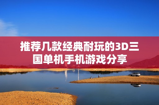 推荐几款经典耐玩的3D三国单机手机游戏分享