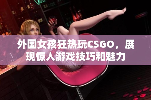 外国女孩狂热玩CSGO，展现惊人游戏技巧和魅力