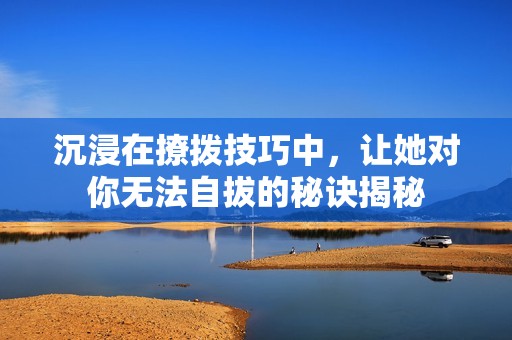 沉浸在撩拨技巧中，让她对你无法自拔的秘诀揭秘