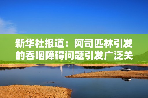 新华社报道：阿司匹林引发的吞咽障碍问题引发广泛关注