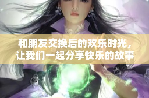 和朋友交换后的欢乐时光，让我们一起分享快乐的故事