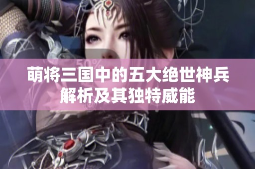 萌将三国中的五大绝世神兵解析及其独特威能