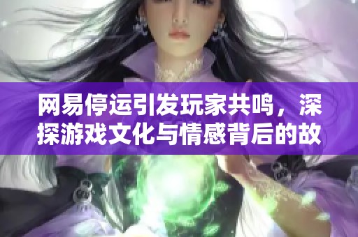 网易停运引发玩家共鸣，深探游戏文化与情感背后的故事