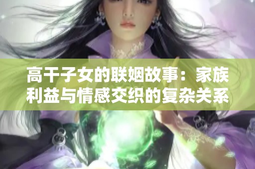 高干子女的联姻故事：家族利益与情感交织的复杂关系