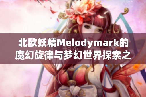 北欧妖精Melodymark的魔幻旋律与梦幻世界探索之旅