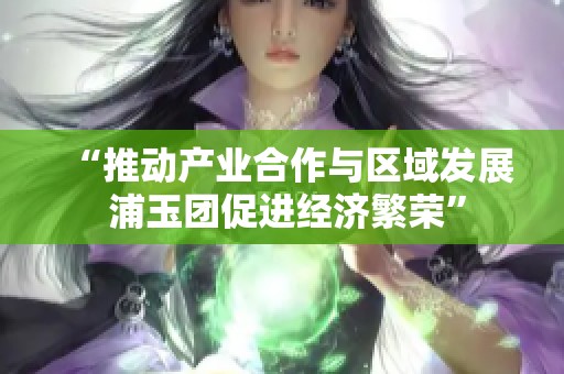 “推动产业合作与区域发展 浦玉团促进经济繁荣”