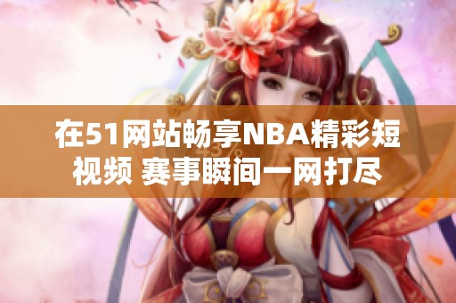 在51网站畅享NBA精彩短视频 赛事瞬间一网打尽