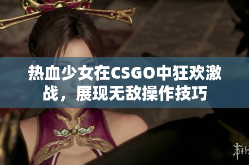 热血少女在CSGO中狂欢激战，展现无敌操作技巧