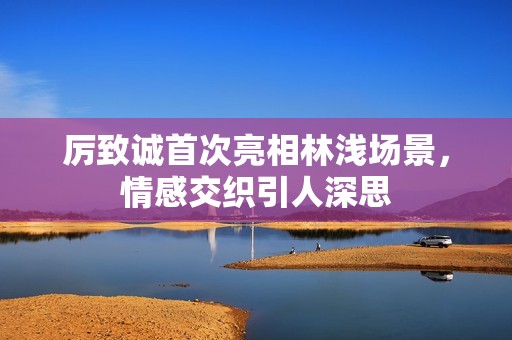 厉致诚首次亮相林浅场景，情感交织引人深思