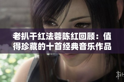 老扒干红法蓉陈红回顾：值得珍藏的十首经典音乐作品