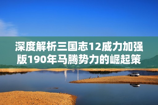 深度解析三国志12威力加强版190年马腾势力的崛起策略与技巧