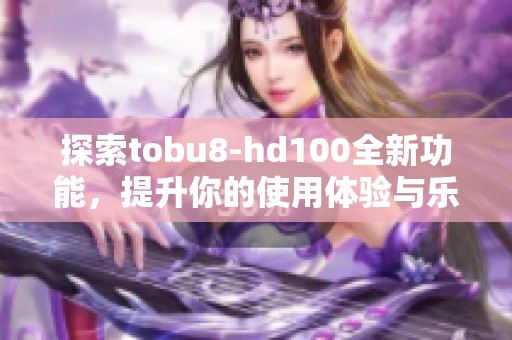 探索tobu8-hd100全新功能，提升你的使用体验与乐趣