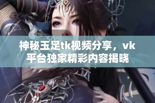 神秘玉足tk视频分享，vk平台独家精彩内容揭晓