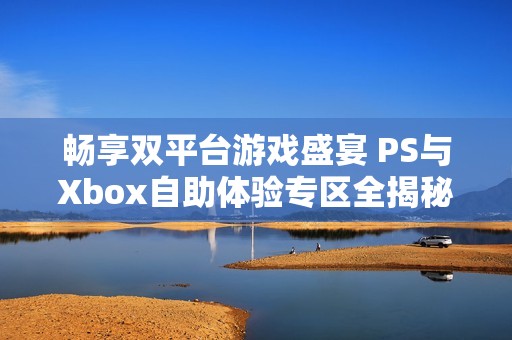 畅享双平台游戏盛宴 PS与Xbox自助体验专区全揭秘