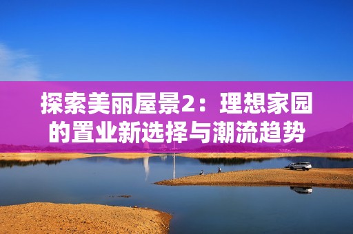 探索美丽屋景2：理想家园的置业新选择与潮流趋势