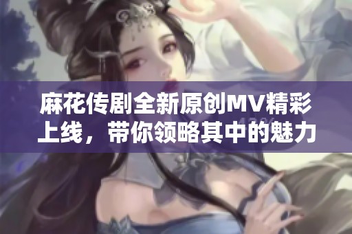 麻花传剧全新原创MV精彩上线，带你领略其中的魅力与故事