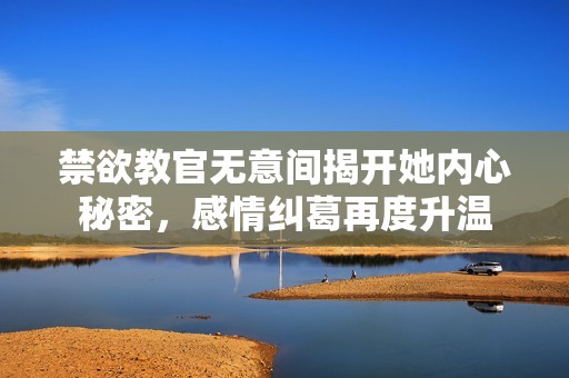 禁欲教官无意间揭开她内心秘密，感情纠葛再度升温