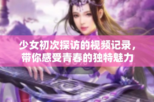 少女初次探访的视频记录，带你感受青春的独特魅力