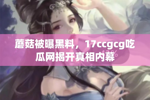 蘑菇被曝黑料，17ccgcg吃瓜网揭开真相内幕